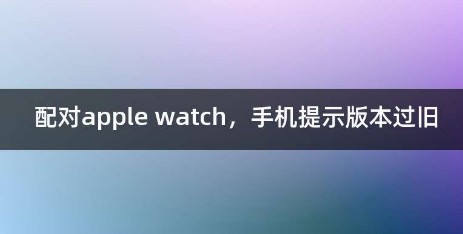 配对applewatch时提示‘iPhone版本较旧